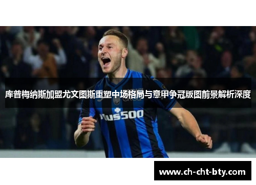 库普梅纳斯加盟尤文图斯重塑中场格局与意甲争冠版图前景解析深度 库普梅纳斯加盟尤文图斯重塑中场格局与意甲争冠版图前景解析深度