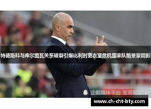 特德斯科与库尔图瓦关系破裂引爆比利时更衣室危机国家队前景蒙阴影 特德斯科与库尔图瓦关系破裂引爆比利时更衣室危机国家队前景蒙阴影