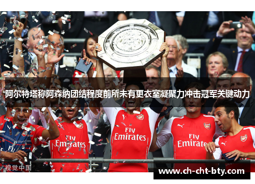 阿尔特塔称阿森纳团结程度前所未有更衣室凝聚力冲击冠军关键动力 阿尔特塔称阿森纳团结程度前所未有更衣室凝聚力冲击冠军关键动力